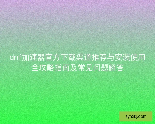 dnf加速器官方下载渠道推荐与安装使用全攻略指南及常见问题解答